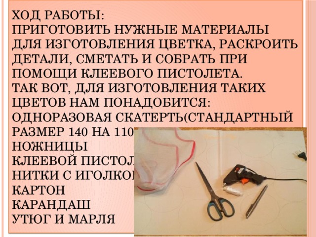 Ход работы:  Приготовить нужные материалы для изготовления цветка, раскроить детали, сметать и собрать при помощи клеевого пистолета.  Так вот, для изготовления таких цветов нам понадобится:  Одноразовая скатерть(стандартный размер 140 на 110 см )  Ножницы  Клеевой пистолет  Нитки с иголкой  Картон  Карандаш  Утюг и марля