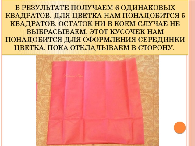 В результате получаем 6 одинаковых квадратов. Для цветка нам понадобится 5 квадратов. Остаток ни в коем случае не выбрасываем, этот кусочек нам понадобится для оформления серединки цветка. Пока откладываем в сторону.