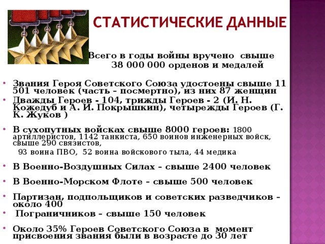 Всего в годы войны вручено свыше  38 000 000 орденов и медалей  Звания Героя Советского Союза удостоены свыше 11 501 человек (часть – посмертно), из них 87 женщин Дважды Героев - 104, трижды Героев - 2 (И. Н. Кожедуб и А. И. Покрышкин), четырежды Героев (Г. К. Жуков )  В сухопутных войсках свыше 8000 героев:  1800 артиллеристов, 1142 танкиста, 650 воинов инженерных войск, свыше 290 связистов,  93 воина ПВО, 52 воина войскового тыла, 44 медика В Военно-Воздушных Силах – свыше 2400 человек  В Военно-Морском Флоте – свыше 500 человек  Партизан, подпольщиков и советских разведчиков – около 400  Пограничников – свыше 150 человек