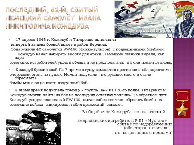 17 апреля 1945 г. Кожедуб и Титаренко выполняли четвертый за день боевой вылет в район Берлина.  Обнаружили 40 самолётов FW-190 (фокке-вульфов) с подвешенными бомбами.  Кожедуб начал набирать высоту для атаки. Немецкие летчики видели, как пара советских истребителей ушла в облака и не предполагали, что они появятся вновь.  Кожедуб бросил свой Ла-7 прямо в гущу самолетов противника, вёл короткими очередями огонь из пушек. Немцы подумали, что русских много и стали сбрасывать бомбы,мешающие вести воздушный бой. К этому время подоспела помощь – группа Ла-7 из 176-го полка, Титаренко и Кожедуб смогли выйти из боя на последних остатках топлива. На обратном пути Кожедуб увидел одиночный FW-190, пытавшийся все-таки сбросить бомбы на советские войска, спикировал и сбил вражеский самолет.  В общий счет Кожедуба не включены 2  американских истребителя Р-51 «Мустанг», сбитые по недоразумению (обе стороны считали,  что встретились с немцами )