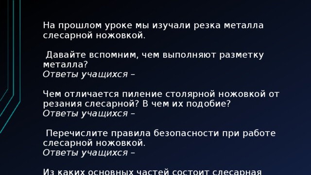 На прошлом уроке мы изучали резка металла слесарной ножовкой.   Давайте вспомним, чем выполняют разметку металла?  Ответы учащихся –   Чем отличается пиление столярной ножовкой от резания слесарной? В чем их подобие?  Ответы учащихся –   Перечислите правила безопасности при работе слесарной ножовкой.  Ответы учащихся –   Из каких основных частей состоит слесарная ножовка?