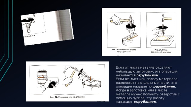 Если от листа металла отделяют небольшую заготовку, эта операция называется отрубанием .  Если же лист или полосу материала разделяют на отдельные части, эта операция называется разрубание .  Когда в заготовке или в листе металла нужно получить отверстие с помощью зубила, эту работу называют вырубанием.