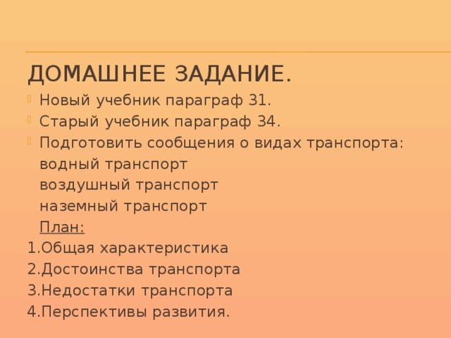 Домашнее задание. Новый учебник параграф 31. Старый учебник параграф 34. Подготовить сообщения о видах транспорта:        водный транспорт        воздушный транспорт        наземный транспорт     План: 1.Общая характеристика 2.Достоинства транспорта 3.Недостатки транспорта 4.Перспективы развития.