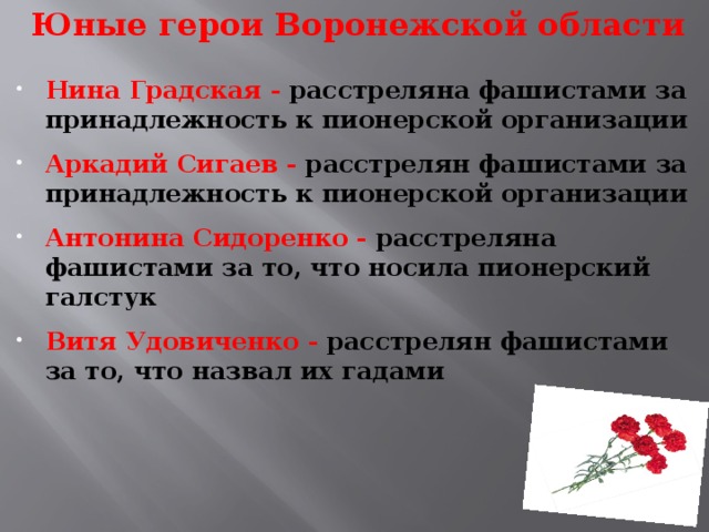 Юные герои Воронежской области    Нина Градская - расстреляна фашистами за принадлежность к пионерской организации  Аркадий Сигаев - расстрелян фашистами за принадлежность к пионерской организации  Антонина Сидоренко - расстреляна фашистами за то, что носила пионерский галстук  Витя Удовиченко - расстрелян фашистами за то, что назвал их гадами