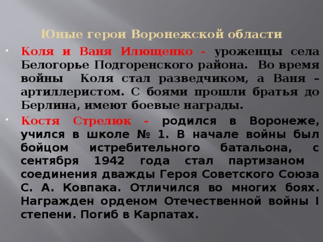 Юные герои Воронежской области Коля и Ваня Илющенко - уроженцы села Белогорье Подгоренского района. Во время войны Коля стал разведчиком, а Ваня – артиллеристом. С боями прошли братья до Берлина, имеют боевые награды. Костя Стрелюк - родился в Воронеже, учился в школе № 1. В начале войны был бойцом истребительного батальона, с сентября 1942 года стал партизаном соединения дважды Героя Советского Союза С. А. Ковпака. Отличился во многих боях. Награжден орденом Отечественной войны I степени. Погиб в Карпатах.