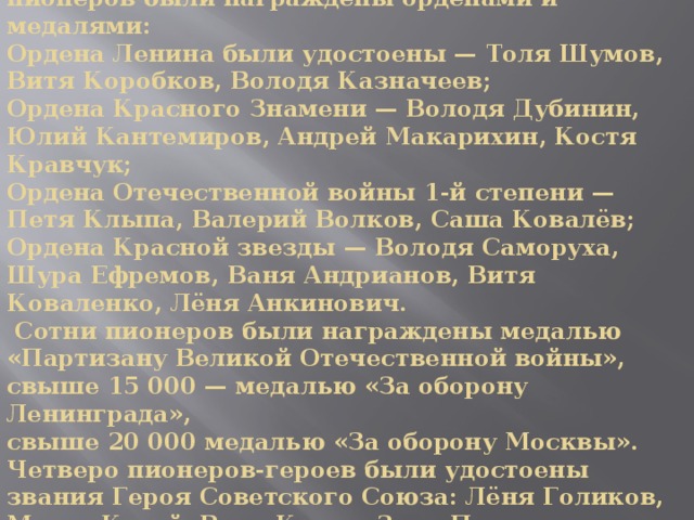 За боевые заслуги десятки тысяч детей и пионеров были награждены орденами и медалями:  Ордена Ленина были удостоены — Толя Шумов, Витя Коробков, Володя Казначеев;  Ордена Красного Знамени — Володя Дубинин, Юлий Кантемиров, Андрей Макарихин, Костя Кравчук;  Ордена Отечественной войны 1-й степени — Петя Клыпа, Валерий Волков, Саша Ковалёв;  Ордена Красной звезды — Володя Саморуха, Шура Ефремов, Ваня Андрианов, Витя Коваленко, Лёня Анкинович.  Сотни пионеров были награждены медалью «Партизану Великой Отечественной войны»,  свыше 15 000 — медалью «За оборону Ленинграда»,  свыше 20 000 медалью «За оборону Москвы».  Четверо пионеров-героев были удостоены звания Героя Советского Союза: Лёня Голиков, Марат Казей, Валя Котик, Зина Портнова.   