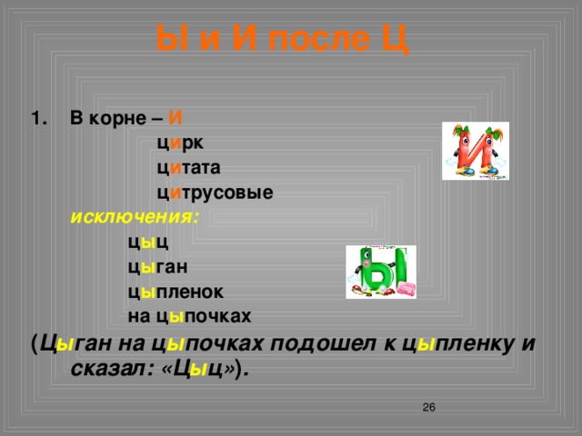 Ы и И после Ц В корне – И     ц и рк     ц и тата     ц и трусовые  исключения:    ц ы ц    ц ы ган    ц ы пленок    на ц ы почках ( Ц ы ган на ц ы почках подошел к ц ы пленку и сказал: «Ц ы ц» ) .