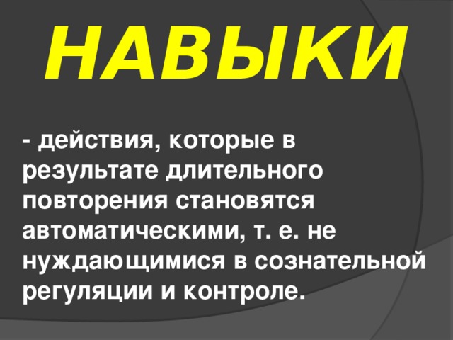 НАВЫКИ - действия, которые в результате длительного повторения становятся автоматическими, т. е. не нуждающимися в сознательной регуляции и контроле.