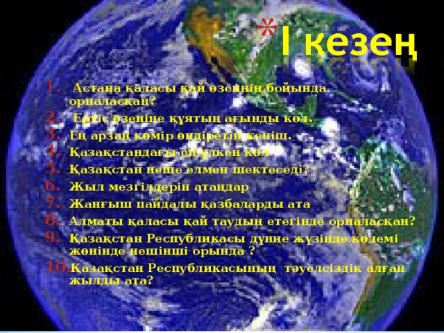 Астана қаласы қай өзеннің бойында орналасқан?  Ертіс өзеніне құятын ағынды көл. Ең арзан көмір өндіретін кеніш. Қазақстандағы ең үлкен көл Қазақстан неше елмен шектеседі? Жыл мезгілдерін атаңдар Жанғыш пайдалы қазбаларды ата Алматы қаласы қай таудың етегінде орналасқан? Қазақстан Республикасы дүние жүзінде көлемі жөнінде нешінші орында ? Қазақстан Республикасының тәуелсіздік алған жылды ата?