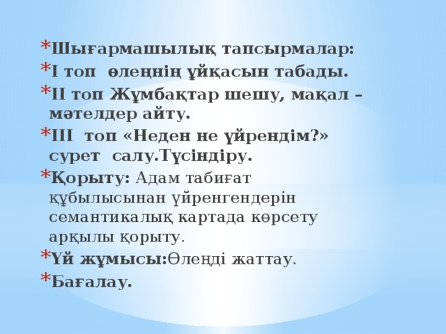 Шығармашылық тапсырмалар: І топ өлеңнің ұйқасын табады. ІІ топ Жұмбақтар шешу, мақал –мәтелдер айту. ІІІ топ «Неден не үйрендім?» сурет салу.Түсіндіру. Қорыту: Адам табиғат құбылысынан үйренгендерін семантикалық картада көрсету арқылы қорыту. Үй жұмысы: Өлеңді жаттау. Бағалау.