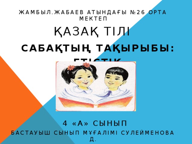 Жамбыл.Жабаев атындағы №26 орта мектеп  Қазақ тілі  Сабақтың тақырыбы:  ЕТІСТІК  4 «а» сынып Бастауыш сынып мұғалімі Сулейменова Д. 2014-2015 оқу жылы