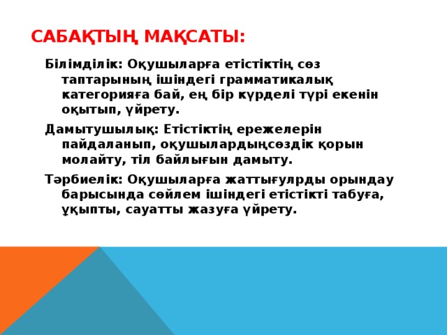 Сабақтың мақсаты:   Білімділік: Оқушыларға етістіктің сөз таптарының ішіндегі грамматикалық категорияға бай, ең бір күрделі түрі екенін оқытып, үйрету. Дамытушылық: Етістіктің ережелерін пайдаланып, оқушылардыңсөздік қорын молайту, тіл байлығын дамыту. Тәрбиелік: Оқушыларға жаттығулрды орындау барысында сөйлем ішіндегі етістікті табуға, ұқыпты, сауатты жазуға үйрету.