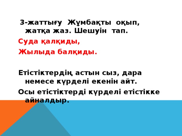 3-жаттығу Жұмбақты оқып, жатқа жаз. Шешуін тап. Суда қалқиды, Жылыда балқиды.    Етістіктердің астын сыз, дара немесе күрделі екенін айт. Осы етістіктерді күрделі етістікке айналдыр.