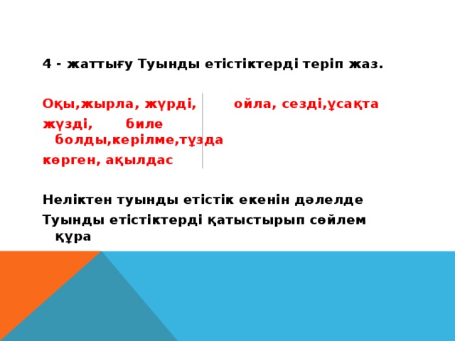 4 - жаттығу Туынды етістіктерді теріп жаз.  Оқы,жырла, жүрді, ойла, сезді,ұсақта жүзді, биле болды,керілме,тұзда көрген, ақылдас  Неліктен туынды етістік екенін дәлелде Туынды етістіктерді қатыстырып сөйлем құра