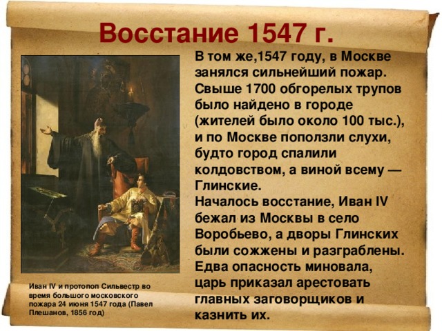 Восстание 1547 г. В том же,1547 году, в Москве занялся сильнейший пожар. Свыше 1700 обгорелых трупов было найдено в городе (жителей было около 100 тыс.), и по Москве поползли слухи, будто город спалили колдовством, а виной всему — Глинские. Началось восстание, Иван IV бежал из Москвы в село Воробьево, а дворы Глинских были сожжены и разграблены. Едва опасность миновала, царь приказал арестовать главных заговорщиков и казнить их.    Иван IV и протопоп Сильвестр во время большого московского пожара 24 июня 1547 года (Павел Плешанов, 1856 год)