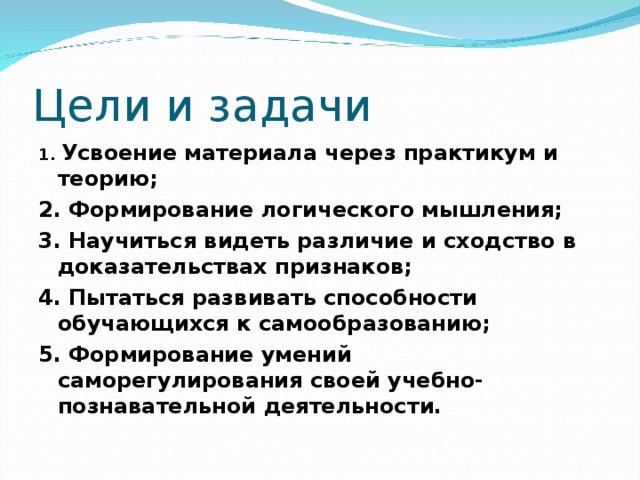 Цели и задачи 1. Усвоение материала через практикум и теорию; 2. Формирование логического мышления; 3. Научиться видеть различие и сходство в доказательствах признаков; 4. Пытаться развивать способности обучающихся к самообразованию; 5. Формирование умений саморегулирования своей учебно- познавательной деятельности.