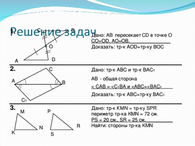 С В 1. Дано: AB   пересекает  CD в точке О СО=О D , АО=ОВ._______________ Доказать: тр - к АО D= тр-ку ВОС О D А 2. С Дано: тр-к АВС и тр-к ВАС 1 AB   - общая сторона  САВ =  С 1 ВА и  АВС=  ВАС 1 ______ Доказать: тр - к АВС = тр-ку ВАС 1 А В С 1 3. Дано: тр-к КМ N = тр-ку SPR периметр тр-ка KMN = 72 см. PS  =  20 см., SR = 25 см.__________ Найти: стороны тр-ка KMN P М R N K S