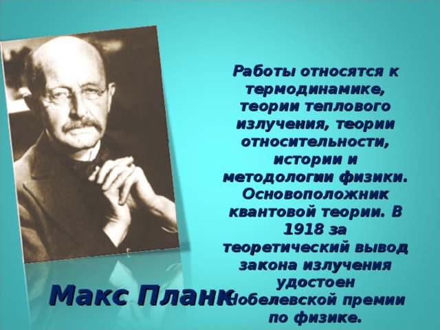 Работы относятся к термодинамике, теории теплового излучения, теории относительности, истории и методологии физики. Основоположник квантовой теории. В 1918 за теоретический вывод закона излучения удостоен Нобелевской премии по физике. Макс Планк