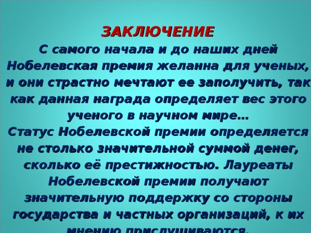 ЗАКЛЮЧЕНИЕ С самого начала и до наших дней Нобелевская премия желанна для ученых, и они страстно мечтают ее заполучить, так как данная награда определяет вес этого ученого в научном мире… Статус Нобелевской премии определяется не столько значительной суммой денег, сколько её престижностью. Лауреаты Нобелевской премии получают значительную поддержку со стороны государства и частных организаций, к их мнению прислушиваются.