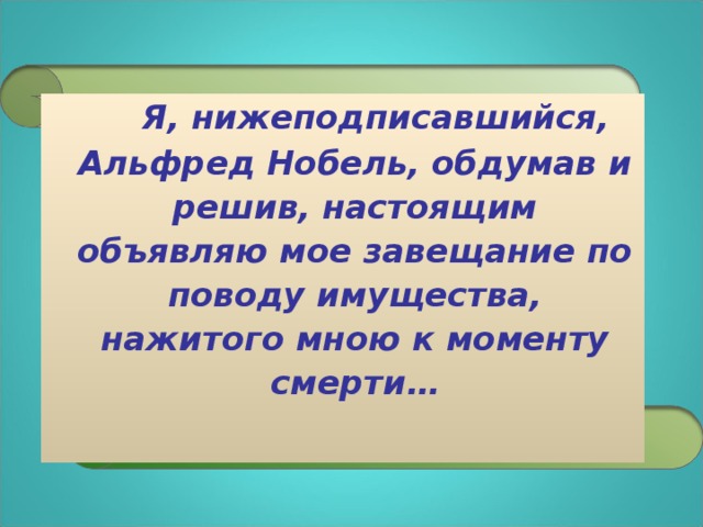 Я, нижеподписавшийся, Альфред Нобель, обдумав и решив, настоящим объявляю мое завещание по поводу имущества, нажитого мною к моменту смерти…