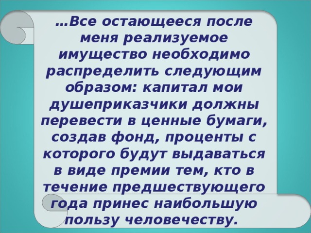 … Все остающееся после меня реализуемое имущество необходимо распределить следующим образом: капитал мои душеприказчики должны перевести в ценные бумаги, создав фонд, проценты с которого будут выдаваться в виде премии тем, кто в течение предшествующего года принес наибольшую пользу человечеству.