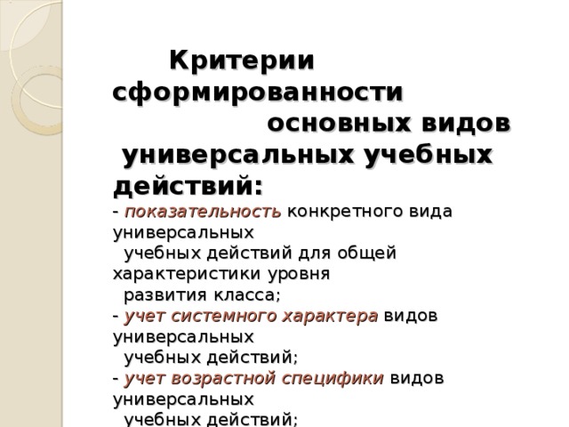 Критерии сформированности    основных видов  универсальных учебных действий:   - показательность конкретного вида универсальных  учебных действий для общей характеристики уровня  развития класса;  - учет системного характера  видов универсальных  учебных действий;  - учет  возрастной специфики  видов универсальных  учебных действий;  - возможности объективирования  свойств  универсальных учебных действий при решении  типовой задачи, их качественной и количественной  оценки.