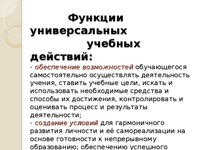 Функции универсальных    учебных действий:  -  обеспечение возможностей обучающегося самостоятельно осуществлять деятельность учения, ставить учебные цели, искать и использовать необходимые средства и способы их достижения, контролировать и оценивать процесс и результаты деятельности;  -  создание условий для гармоничного развития личности и её самореализации на основе готовности к непрерывному образованию;  обеспечению успешного усвоения знаний, формирования умений, навыков и компетентностей в любой предметной области.