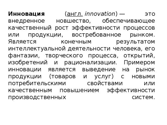 Инновация ( англ.   innovation )   — это внедренное новшество, обеспечивающее качественный рост эффективности процессов или продукции, востребованное рынком. Является конечным  результатом интеллектуальной деятельности человека, его фантазии, творческого процесса, открытий, изобретений и рационализации. Примером инновации является выведение на рынок продукции (товаров и услуг) с новыми потребительскими свойствами или качественным повышением эффективности производственных систем.