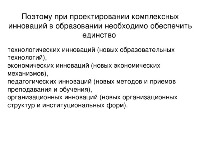 Поэтому при проектировании комплексных инноваций в образовании необходимо обеспечить единство технологических инноваций (новых образовательных технологий), экономических инноваций (новых экономических механизмов), педагогических инноваций (новых методов и приемов преподавания и обучения), организационных инноваций (новых организационных структур и институциональных форм).