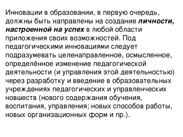 Инновации в образовании, в первую очередь, должны быть направлены на создание личности, настроенной на успех в любой области приложения своих возможностей. Под педагогическими инновациями следует подразумевать целенаправленное, осмысленное, определённое изменение педагогической деятельности (и управления этой деятельностью) через разработку и введение в образовательных учреждениях педагогических и управленческих новшеств (нового содержания обучения, воспитания, управления; новых способов работы, новых организационных форм и пр.).