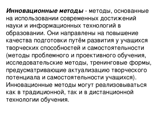 Инновационные методы - методы, основанные на использовании современных достижений науки и информационных технологий в образовании. Они направлены на повышение качества подготовки путём развития у учащихся творческих способно­стей и самостоятельности (методы проблемного и проективного обучения, исследовательские методы, тренинговые формы, предусматривающие актуализацию творческого потенциала и самостоятельности учащихся). Инновационные методы могут реализовываться как в традиционной, так и в дистанционной технологии обучения.  