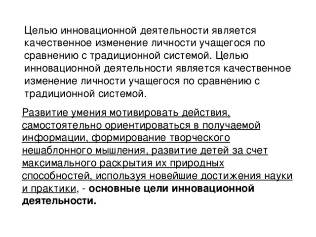 Целью инновационной деятельности является качественное изменение личности учащегося по сравнению с традиционной системой.  Целью инновационной деятельности является качественное изменение личности учащегося по сравнению с традиционной системой. Развитие умения мотивировать действия, самостоятельно ориентироваться в получаемой информации, формирование творческого нешаблонного мышления, развитие детей за счет максимального раскрытия их природных способностей, используя новейшие достижения науки и практики , - основные цели инновационной деятельности.