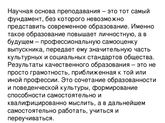 Научная основа преподавания – это тот самый фундамент, без которого невозможно представить современное образование. Именно такое образование повышает личностную, а в будущем – профессиональную самооценку выпускника, передает ему значительную часть культурных и социальных стандартов общества. Результаты качественного образования – это не просто грамотность, приближенная к той или иной профессии. Это сочетание образованности и поведенческой культуры, формирование способности самостоятельно и квалифицированно мыслить, а в дальнейшем самостоятельно работать, учиться и переучиваться.