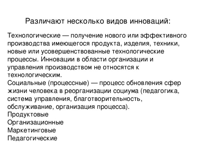 Различают несколько видов инноваций: Технологические   — получение нового или эффективного производства имеющегося продукта, изделия, техники, новые или усовершенствованные технологические процессы. Инновации в области организации и управления производством не относятся к технологическим. Социальные (процессные)   — процесс обновления сфер жизни человека в реорганизации социума (педагогика, система управления, благотворительность, обслуживание, организация процесса). Продуктовые Организационные Маркетинговые Педагогически е