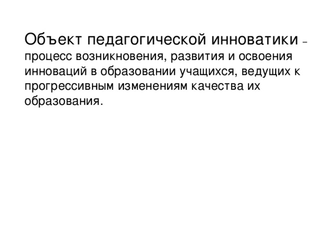 Объект педагогической инноватики – процесс возникновения, развития и освоения инноваций в образовании учащихся, ведущих к прогрессивным изменениям качества их образования.