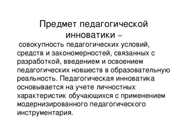 Предмет педагогической инноватики –  совокупность педагогических условий, средств и закономерностей, связанных с разработкой, введением и освоением педагогических новшеств в образовательную реальность. Педагогическая инноватика основывается на учете личностных характеристик обучающихся с применением модернизированного педагогического инструментария.