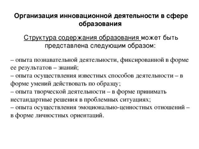 Организация инновационной деятельности в сфере образования Структура содержания образования может быть представлена следующим образом: –  опыта познавательной деятельности, фиксированной в форме ее результатов – знаний; –  опыта осуществления известных способов деятельности – в форме умений действовать по образцу; – опыта творческой деятельности – в форме принимать нестандартные решения в проблемных ситуациях; – опыта осуществления эмоционально-ценностных отношений – в форме личностных ориентаций.