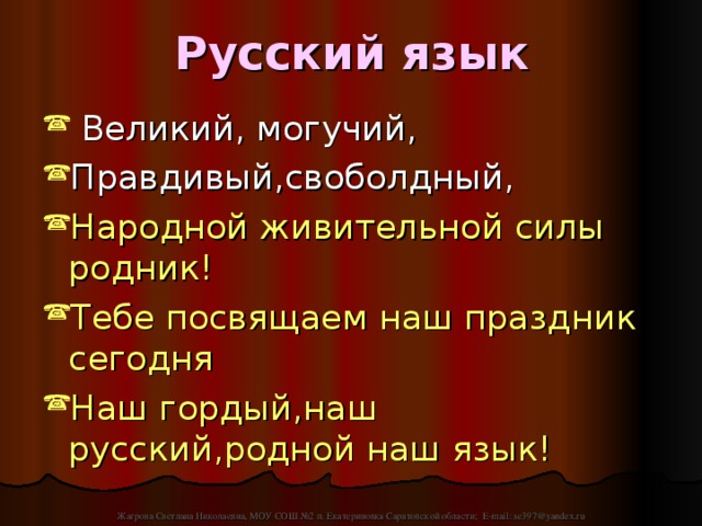 Русский язык  Великий, могучий, Правдивый,своболдный, Народной живительной силы родник! Тебе посвящаем наш праздник сегодня Наш гордый,наш русский,родной наш язык! Жагрова Светлана Николаевна, МОУ СОШ №2 п. Екатериновка Саратовской области; E-mail: se397@yandex.ru