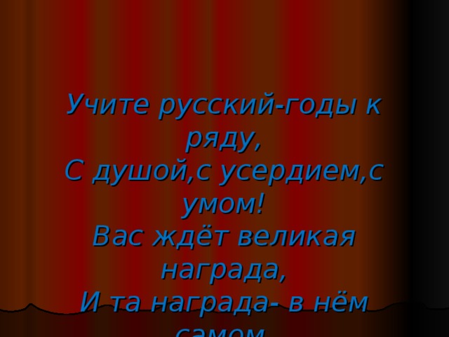 Учите русский-годы к ряду,  С душой,с усердием,с умом!  Вас ждёт великая награда,  И та награда- в нём самом.