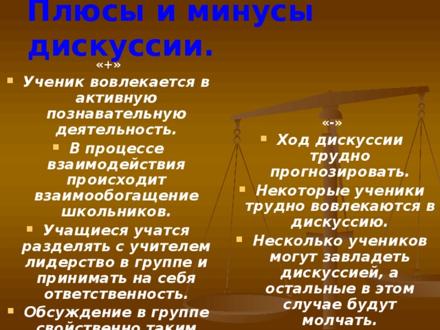 Плюсы и минусы дискуссии. «+» «-» Ученик вовлекается в активную познавательную деятельность. В процессе взаимодействия происходит взаимообогащение школьников. Учащиеся учатся разделять с учителем лидерство в группе и принимать на себя ответственность. Обсуждение в группе свойственно таким целям, как эволюция мыслей, синтез собственных умозаключений. Ход дискуссии трудно прогнозировать. Некоторые ученики трудно вовлекаются в дискуссию. Несколько учеников могут завладеть дискуссией, а остальные в этом случае будут молчать.