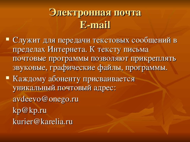 Электронная почта  E-mail Служит для передачи текстовых сообщений в пределах Интернета. К тексту письма почтовые программы позволяют прикреплять звуковые, графические файлы, программы. Каждому абоненту присваивается уникальный почтовый адрес:  avdeevo@onego.ru  kp@kp.ru  kurier@karelia.ru