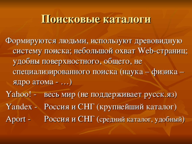 Поисковые каталоги Формируются людьми, используют древовидную систему поиска; небольшой охват Web -страниц; удобны поверхностного, общего, не специализированного поиска (наука – физика – ядро атома - …) Yahoo! -  весь мир (не поддерживает русск.яз) Yandex -  Россия и СНГ (крупнейший каталог) Aport -  Россия и СНГ ( средний каталог, удобный )