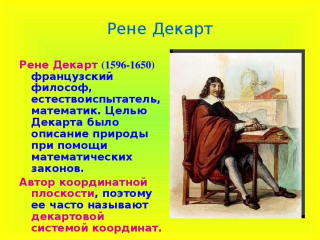 Рене Декарт Рене  Декарт (1596-1650) французский философ, естествоиспытатель, математик. Целью Декарта было описание природы при помощи математических законов. Автор координатной плоскости , поэтому ее часто называют декартовой системой координат.