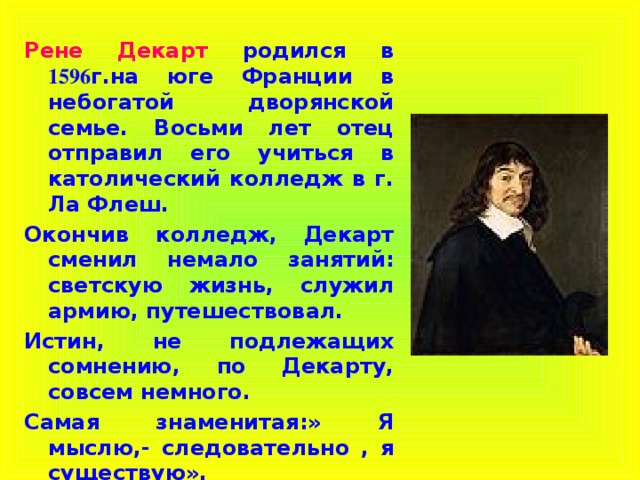 Рене Декарт  родился в 1596 г.на юге Франции в небогатой дворянской семье. Восьми лет отец отправил его учиться в католический колледж в г. Ла Флеш. Окончив колледж, Декарт сменил немало занятий: светскую жизнь, служил армию, путешествовал. Истин, не подлежащих сомнению, по Декарту, совсем немного. Самая знаменитая:» Я мыслю,- следовательно , я существую».