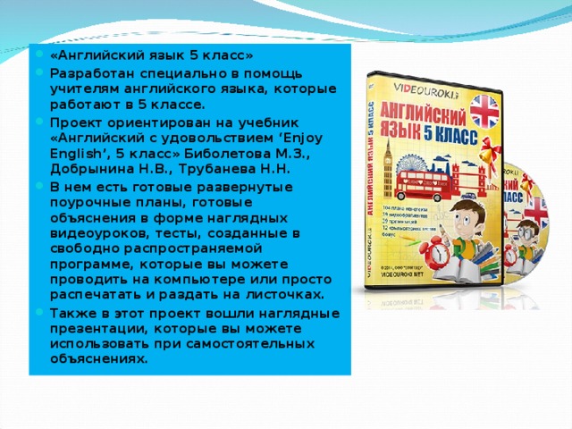 «Английский язык 5 класс» Разработан специально в помощь учителям английского языка, которые работают в 5 классе. Проект ориентирован на учебник «Английский с удовольствием ‘Enjoy English’, 5 класс» Биболетова М.З., Добрынина Н.В., Трубанева Н.Н. В нем есть готовые развернутые поурочные планы, готовые объяснения в форме наглядных видеоуроков, тесты, созданные в свободно распространяемой программе, которые вы можете проводить на компьютере или просто распечатать и раздать на листочках. Также в этот проект вошли наглядные презентации, которые вы можете использовать при самостоятельных объяснениях.