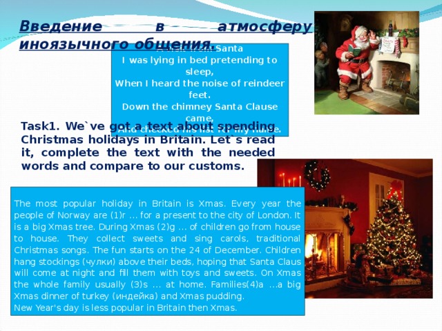 Введение в атмосферу иноязычного общения. A visit from Santa I was lying in bed pretending to sleep, When I heard the noise of reindeer feet. Down the chimney Santa Clause came, And checked his list for my name. Task1. We`ve got a text about spending Christmas holidays in Britain. Let`s read it, complete the text with the needed words and compare to our customs. The most popular holiday in Britain is Xmas. Every year the people of Norway are (1)r … for a present to the city of London. It is a big Xmas tree. During Xmas (2)g … of children go from house to house. They collect sweets and sing carols, traditional Christmas songs. The fun starts on the 24 of December. Children hang stockings ( чулки ) above their beds, hoping that Santa Claus will come at night and fill them with toys and sweets. On Xmas the whole family usually (3)s … at home. Families(4)a …a big Xmas dinner of turkey ( индейка ) and Xmas pudding. New Year's day is less popular in Britain then Xmas.