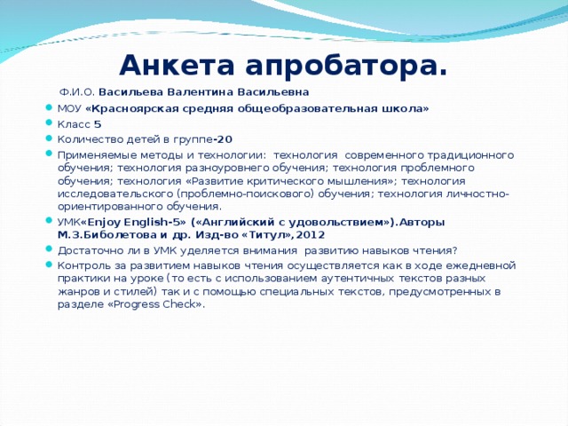 Анкета апробатора.     Ф.И.О. Васильева Валентина Васильевна МОУ «Красноярская средняя общеобразовательная школа» Класс 5 Количество детей в группе -20 Применяемые методы и технологии: технология современного традиционного обучения; технология разноуровнего обучения; технология проблемного обучения; технология «Развитие критического мышления»; технология исследовательского (проблемно-поискового) обучения; технология личностно-ориентированного обучения. УМК «Enjoy English-5» («Английский с удовольствием»).Авторы М.З.Биболетова и др. Изд-во «Титул»,2012 Достаточно ли в УМК уделяется внимания развитию навыков чтения? Контроль за развитием навыков чтения осуществляется как в ходе ежедневной практики на уроке (то есть с использованием аутентичных текстов разных жанров и стилей) так и с помощью специальных текстов, предусмотренных в разделе « Progress Check ».      