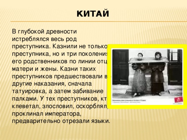 КИТАЙ   В глубокой древности истреблялся весь род преступника. Казнили не только преступника, но и три поколения его родственников по линии отца, матери и жены. Казни таких преступников предшествовали все другие наказания, сначала татуировка, а затем забивание палками. У тех преступников, кто клеветал, злословил, оскорблял, проклинал императора, предварительно отрезали языки.