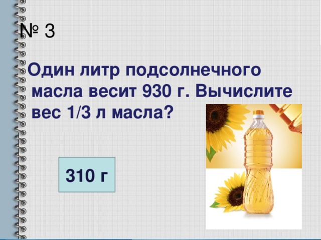 № 3  Один литр подсолнечного масла весит 930 г. Вычислите вес 1/3 л масла? 310 г