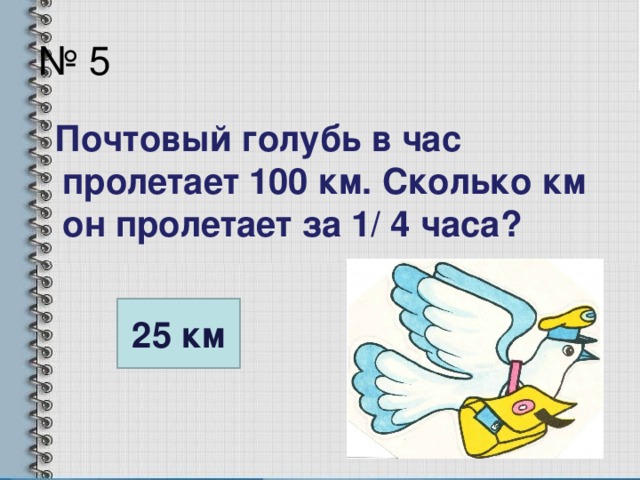 № 5  Почтовый голубь в час пролетает 100 км. Сколько км он пролетает за 1/ 4 часа? 25 км
